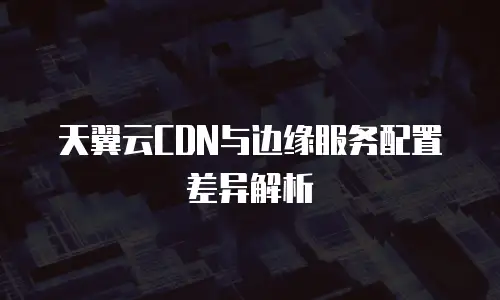 天翼云CDN与边缘服务配置差异解析