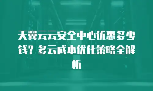 天翼云云安全中心优惠多少钱？多云成本优化策略全解析
