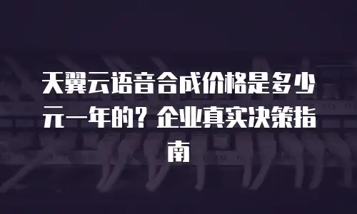 天翼云语音合成价格是多少元一年的？企业真实决策指南