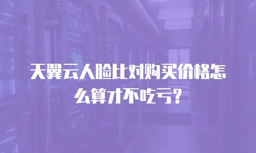 天翼云人脸比对购买价格怎么算才不吃亏？