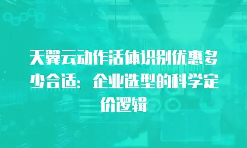天翼云动作活体识别优惠多少合适：企业选型的科学定价逻辑