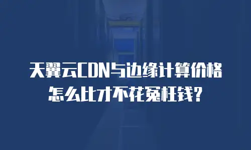 天翼云CDN与边缘计算价格怎么比才不花冤枉钱？
