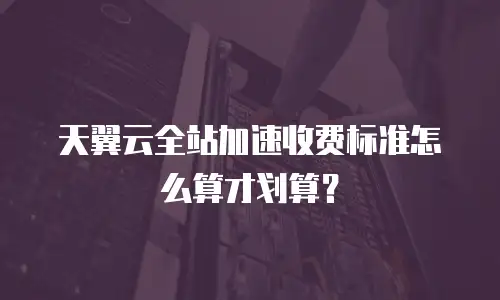 天翼云全站加速收费标准怎么算才划算？