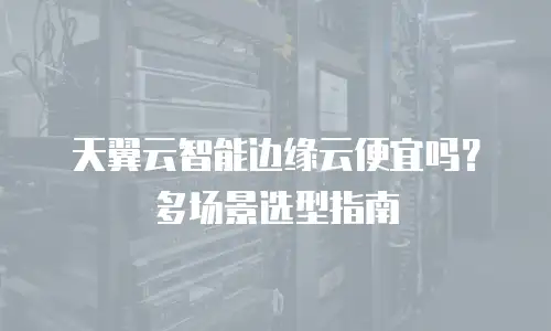 天翼云智能边缘云便宜吗？多场景选型指南