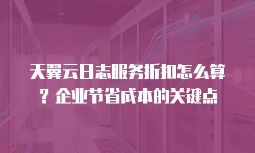 天翼云日志服务折扣怎么算？企业节省成本的关键点