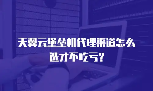 天翼云堡垒机代理渠道怎么选才不吃亏？