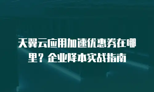 天翼云应用加速优惠券在哪里？企业降本实战指南