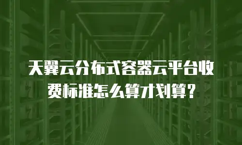 天翼云分布式容器云平台收费标准怎么算才划算？
