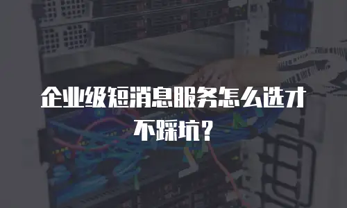 企业级短消息服务怎么选才不踩坑？