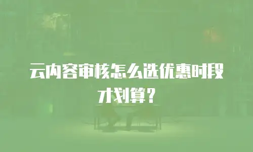 云内容审核怎么选优惠时段才划算？