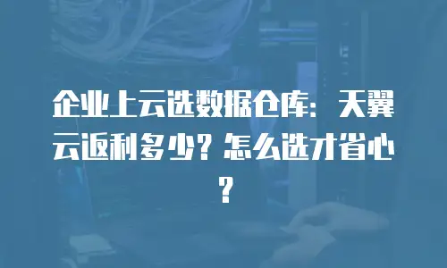 企业上云选数据仓库：天翼云返利多少？怎么选才省心？