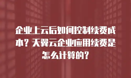 企业上云后如何控制续费成本？天翼云企业应用续费是怎么计算的？