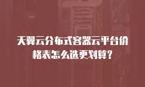 天翼云分布式容器云平台价格表怎么选更划算？