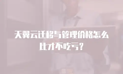 天翼云迁移与管理价格怎么比才不吃亏？