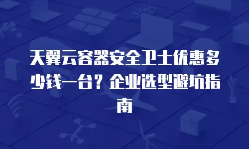 天翼云容器安全卫士优惠多少钱一台？企业选型避坑指南