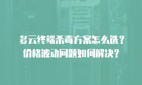 多云终端杀毒方案怎么选？价格波动问题如何解决？