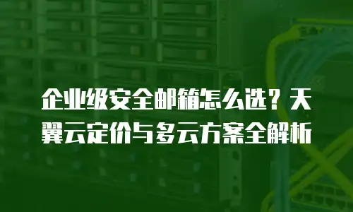 企业级安全邮箱怎么选？天翼云定价与多云方案全解析