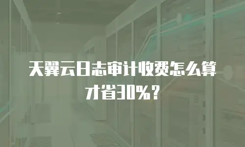 天翼云日志审计收费怎么算才省30%？
