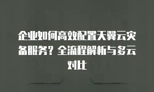 企业如何高效配置天翼云灾备服务？全流程解析与多云对比