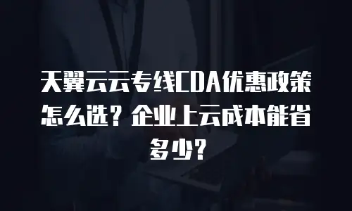 天翼云云专线CDA优惠政策怎么选？企业上云成本能省多少？