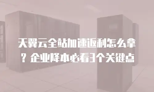 天翼云全站加速返利怎么拿？企业降本必看3个关键点