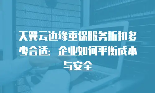 天翼云边缘重保服务折扣多少合适：企业如何平衡成本与安全