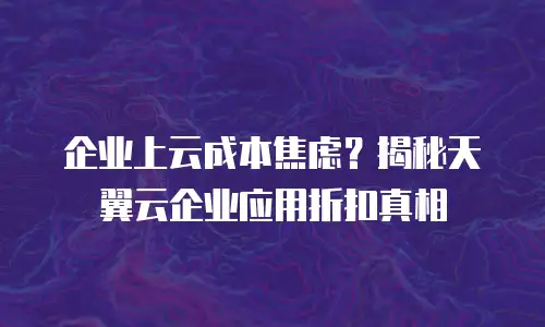 企业上云成本焦虑？揭秘天翼云企业应用折扣真相