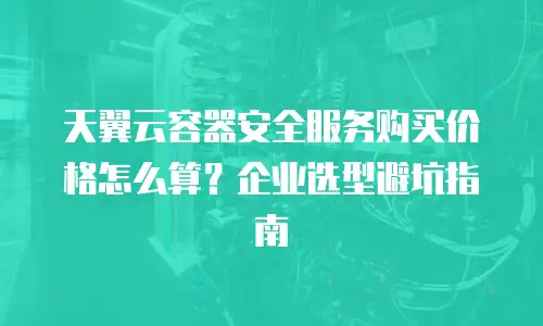 天翼云容器安全服务购买价格怎么算？企业选型避坑指南