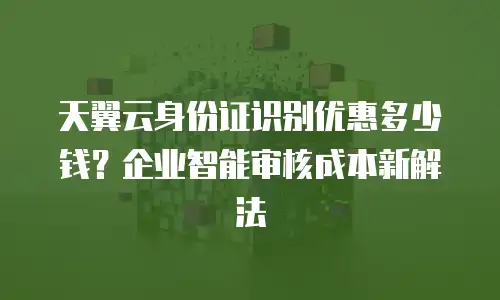 天翼云身份证识别优惠多少钱？企业智能审核成本新解法