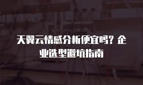 天翼云情感分析便宜吗？企业选型避坑指南
