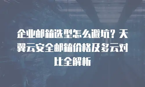 企业邮箱选型怎么避坑？天翼云安全邮箱价格及多云对比全解析