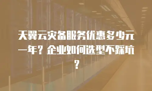 天翼云灾备服务优惠多少元一年？企业如何选型不踩坑？
