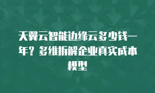 天翼云智能边缘云多少钱一年？多维拆解企业真实成本模型