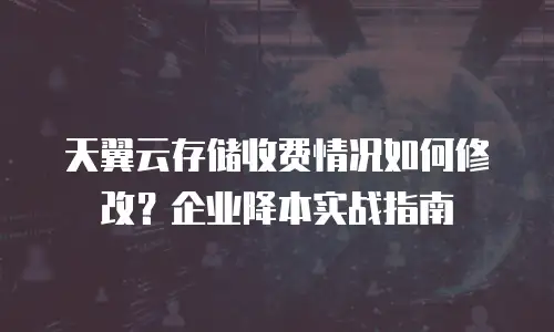 天翼云存储收费情况如何修改？企业降本实战指南