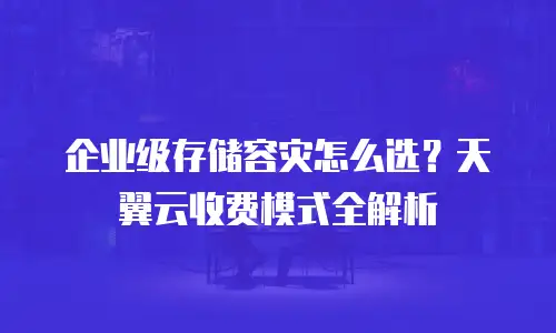 企业级存储容灾怎么选？天翼云收费模式全解析