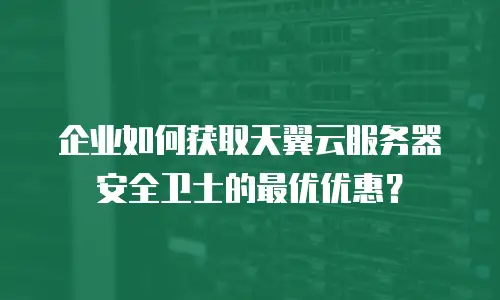 企业如何获取天翼云服务器安全卫士的最优优惠？