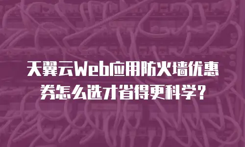 天翼云Web应用防火墙优惠券怎么选才省得更科学？