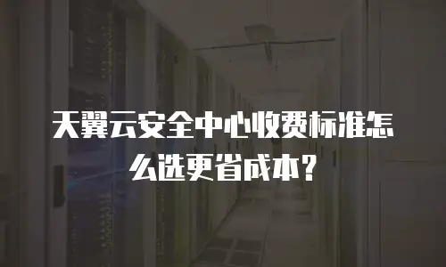天翼云安全中心收费标准怎么选更省成本？