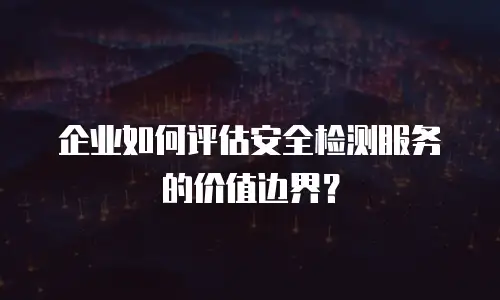 企业如何评估安全检测服务的价值边界？