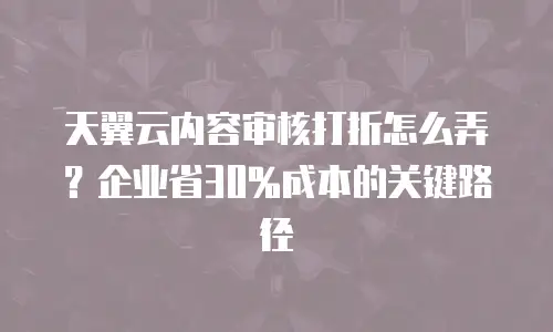 天翼云内容审核打折怎么弄？企业省30%成本的关键路径
