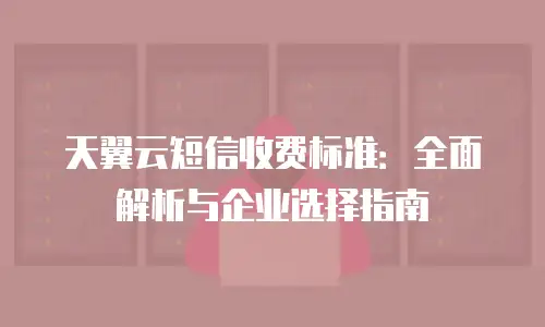 天翼云短信收费标准：全面解析与企业选择指南