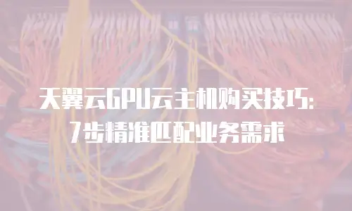 天翼云GPU云主机购买技巧：7步精准匹配业务需求