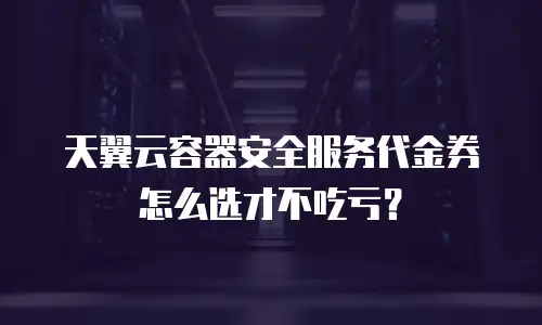 天翼云容器安全服务代金券怎么选才不吃亏？