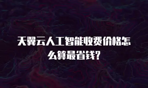 天翼云人工智能收费价格怎么算最省钱？