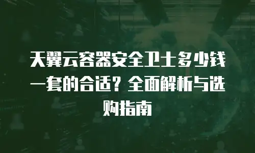 天翼云容器安全卫士多少钱一套的合适？全面解析与选购指南