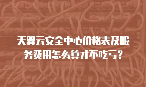 天翼云安全中心价格表及服务费用怎么算才不吃亏？