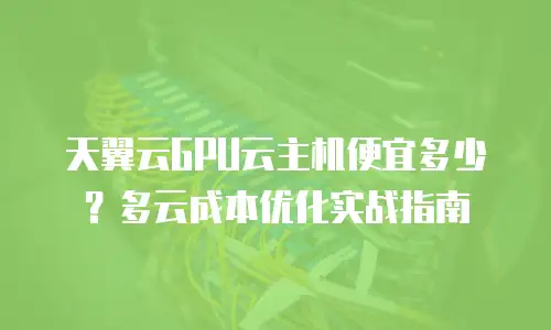 天翼云GPU云主机便宜多少？多云成本优化实战指南