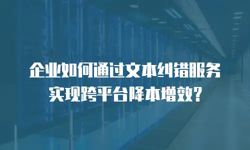 企业如何通过文本纠错服务实现跨平台降本增效？