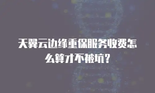 天翼云边缘重保服务收费怎么算才不被坑？