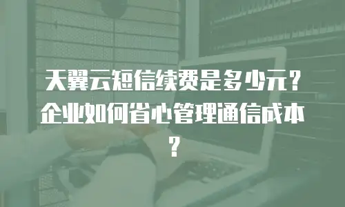 天翼云短信续费是多少元？企业如何省心管理通信成本？